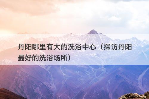 丹阳哪里有大的洗浴中心（探访丹阳最好的洗浴场所）
