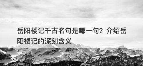 岳阳楼记千古名句是哪一句？介绍岳阳楼记的深刻含义