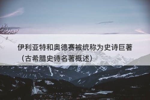 伊利亚特和奥德赛被统称为史诗巨著（古希腊史诗名著概述）