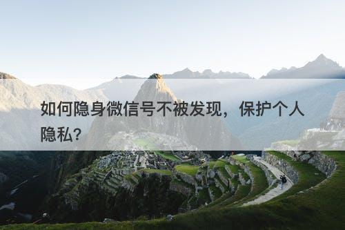 如何隐身微信号不被发现，保护个人隐私？