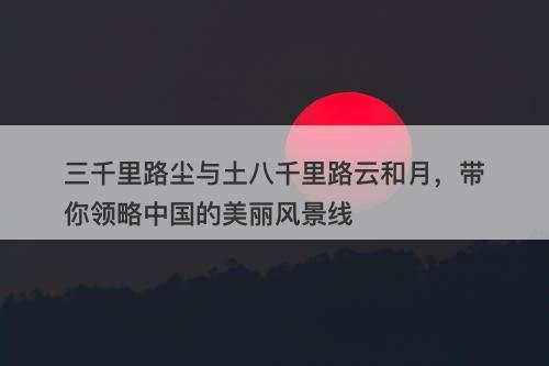 三千里路尘与土八千里路云和月，带你领略中国的美丽风景线