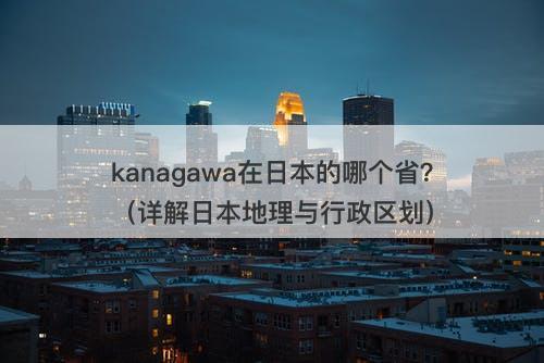 kanagawa在日本的哪个省？（详解日本地理与行政区划）