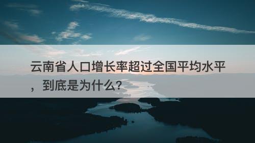 云南省人口增长率超过全国平均水平，到底是为什么？