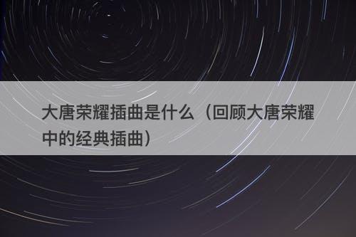 大唐荣耀插曲是什么（回顾大唐荣耀中的经典插曲）