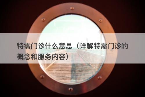 特需门诊什么意思（详解特需门诊的概念和服务内容）