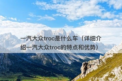 一汽大众troc是什么车（详细介绍一汽大众troc的特点和优势）