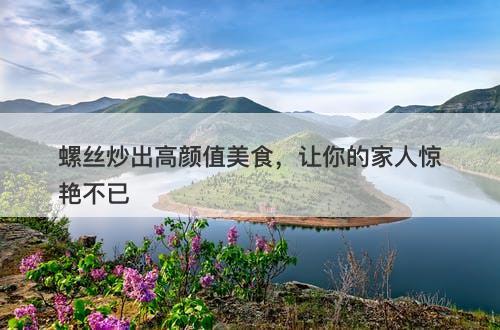 螺丝炒出高颜值美食，让你的家人惊艳不已
