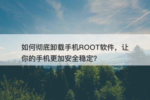 如何彻底卸载手机ROOT软件，让你的手机更加安全稳定？