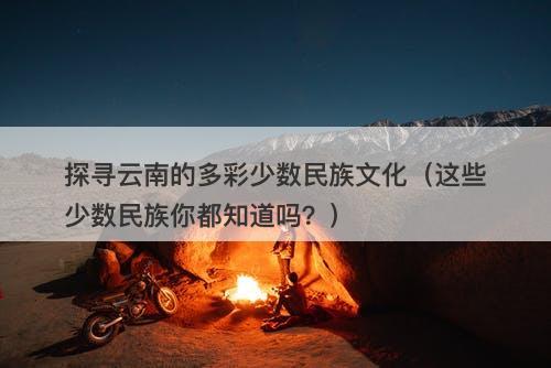 探寻云南的多彩少数民族文化（这些少数民族你都知道吗？）