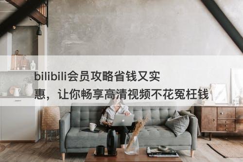 bilibili会员攻略省钱又实惠，让你畅享高清视频不花冤枉钱