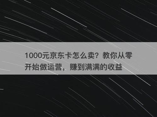 1000元京东卡怎么卖？教你从零开始做运营，赚到满满的收益
