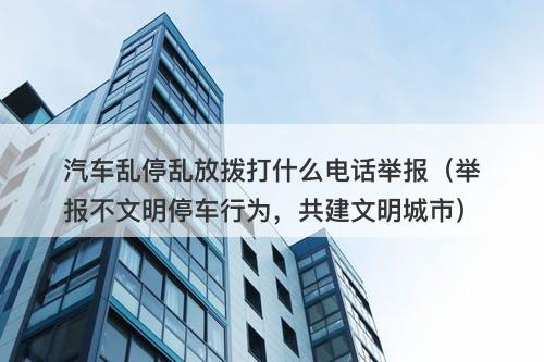 汽车乱停乱放拨打什么电话举报（举报不文明停车行为，共建文明城市）