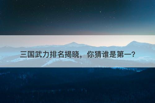 三国武力排名揭晓，你猜谁是第一？