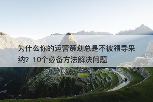 为什么你的运营策划总是不被领导采纳？10个必备方法解决问题