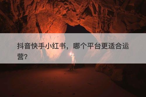 抖音快手小红书，哪个平台更适合运营？