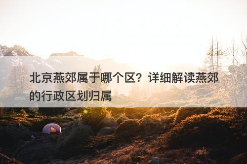 北京燕郊属于哪个区？详细解读燕郊的行政区划归属