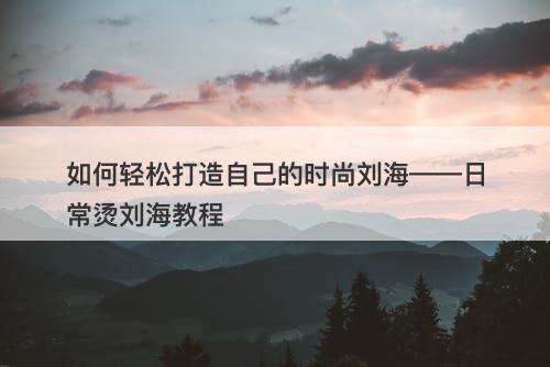 如何轻松打造自己的时尚刘海——日常烫刘海教程