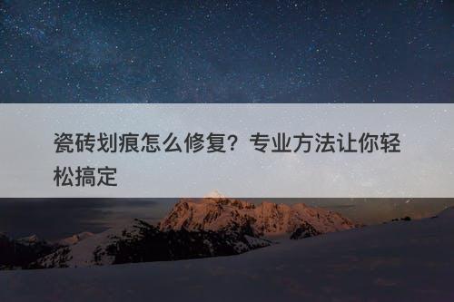 瓷砖划痕怎么修复？专业方法让你轻松搞定