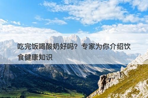 吃完饭喝酸奶好吗？专家为你介绍饮食健康知识