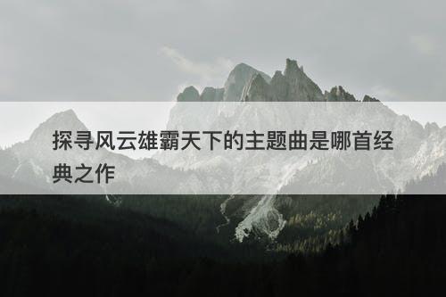 探寻风云雄霸天下的主题曲是哪首经典之作