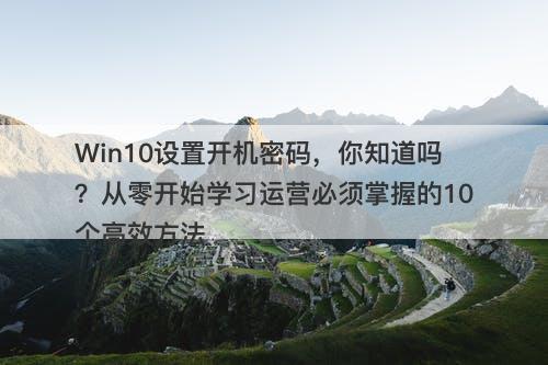 Win10设置开机密码，你知道吗？从零开始学习运营必须掌握的10个高效方法