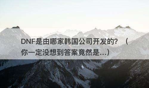 DNF是由哪家韩国公司开发的？（你一定没想到答案竟然是…）