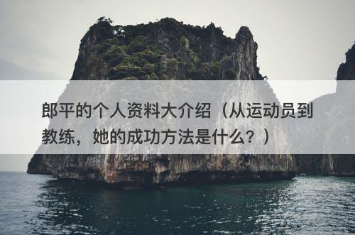 郎平的个人资料大介绍（从运动员到教练，她的成功方法是什么？）