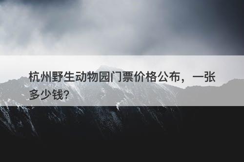 杭州野生动物园门票价格公布，一张多少钱？