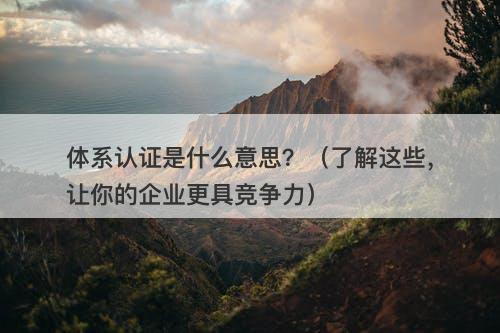 体系认证是什么意思？（了解这些，让你的企业更具竞争力）