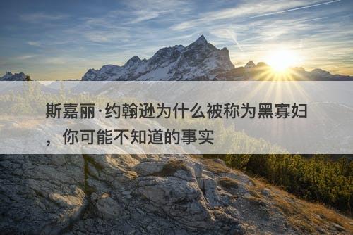 斯嘉丽·约翰逊为什么被称为黑寡妇，你可能不知道的事实