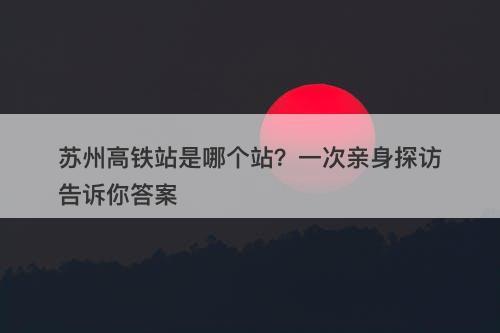 苏州高铁站是哪个站？一次亲身探访告诉你答案