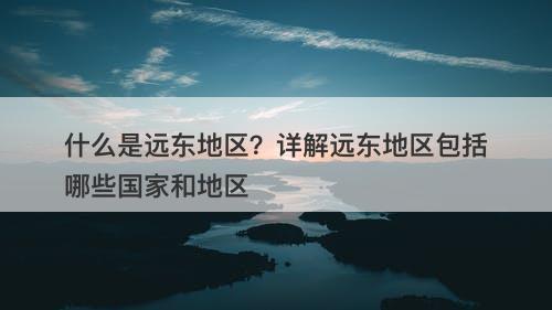 什么是远东地区？详解远东地区包括哪些国家和地区