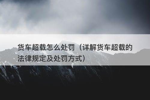 货车超载怎么处罚（详解货车超载的法律规定及处罚方式）