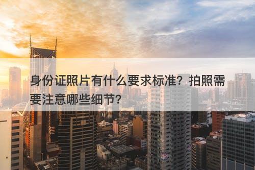 身份证照片有什么要求标准？拍照需要注意哪些细节？