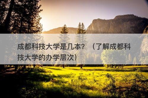 成都科技大学是几本？（了解成都科技大学的办学层次）