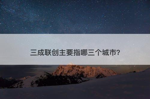 三成联创主要指哪三个城市？