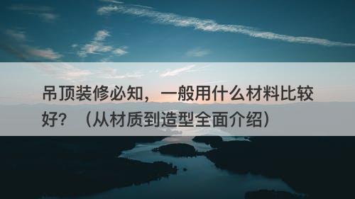 吊顶装修必知，一般用什么材料比较好？（从材质到造型全面介绍）