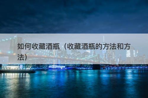 如何收藏酒瓶（收藏酒瓶的方法和方法）