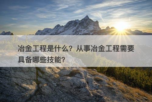 冶金工程是什么？从事冶金工程需要具备哪些技能？