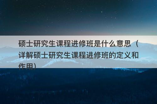 硕士研究生课程进修班是什么意思（详解硕士研究生课程进修班的定义和作用）