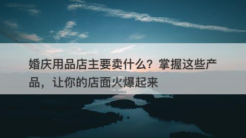 婚庆用品店主要卖什么？掌握这些产品，让你的店面火爆起来