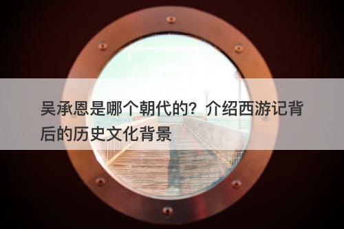 吴承恩是哪个朝代的？介绍西游记背后的历史文化背景