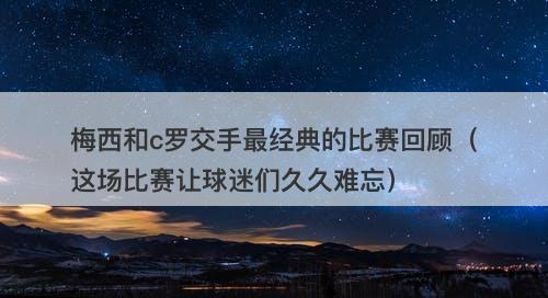 梅西和c罗交手最经典的比赛回顾（这场比赛让球迷们久久难忘）