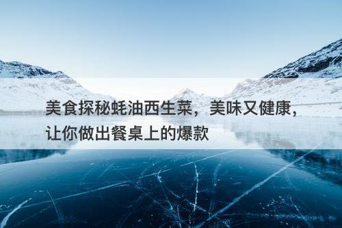 美食探秘蚝油西生菜，美味又健康，让你做出餐桌上的爆款