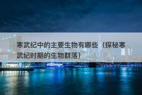 寒武纪中的主要生物有哪些（探秘寒武纪时期的生物群落）
