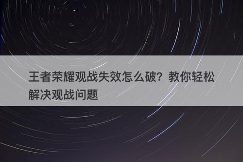 王者荣耀观战失效怎么破？教你轻松解决观战问题