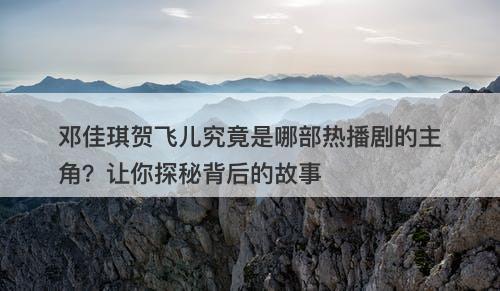 邓佳琪贺飞儿究竟是哪部热播剧的主角？让你探秘背后的故事