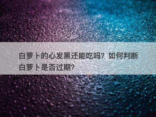 白萝卜的心发黑还能吃吗？如何判断白萝卜是否过期？
