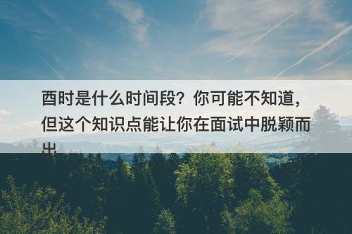 酉时是什么时间段？你可能不知道，但这个知识点能让你在面试中脱颖而出