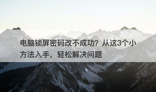 电脑锁屏密码改不成功？从这3个小方法入手，轻松解决问题